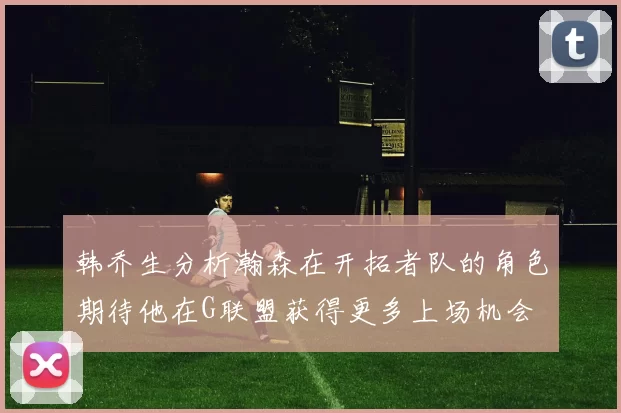 韩乔生分析瀚森在开拓者队的角色期待他在G联盟获得更多上场机会