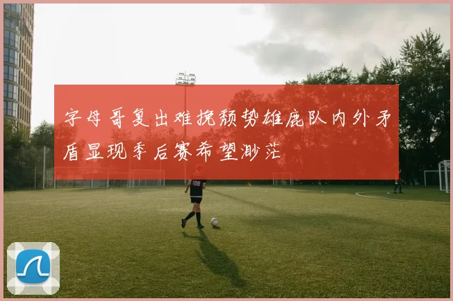 字母哥复出难挽颓势雄鹿队内外矛盾显现季后赛希望渺茫