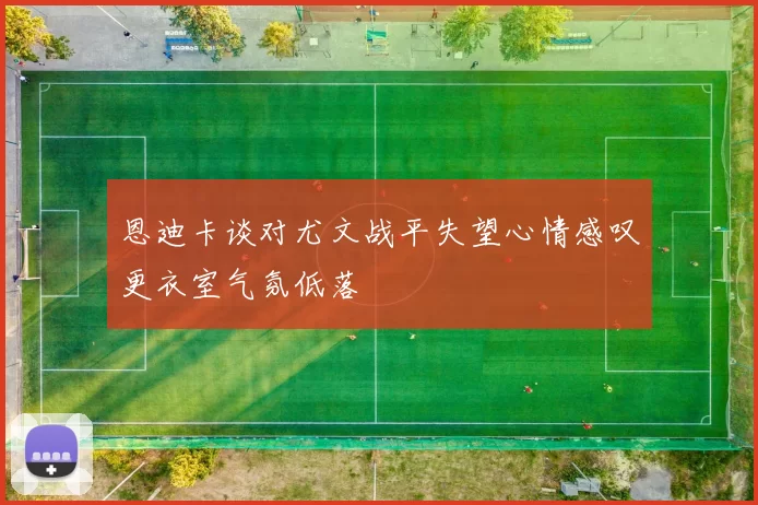 恩迪卡谈对尤文战平失望心情感叹更衣室气氛低落