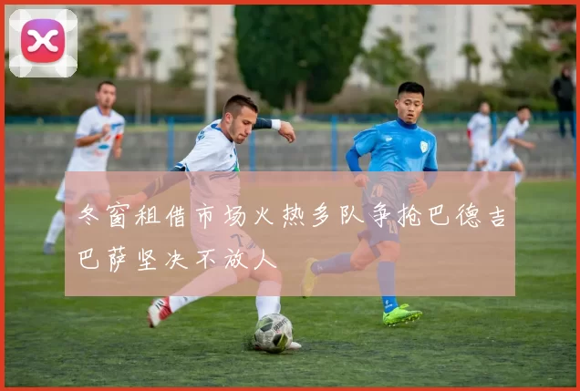 冬窗租借市场火热多队争抢巴德吉巴萨坚决不放人