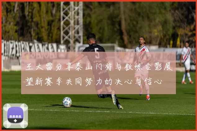 王大雷分享泰山门将与教练合影展望新赛季共同努力的决心与信心