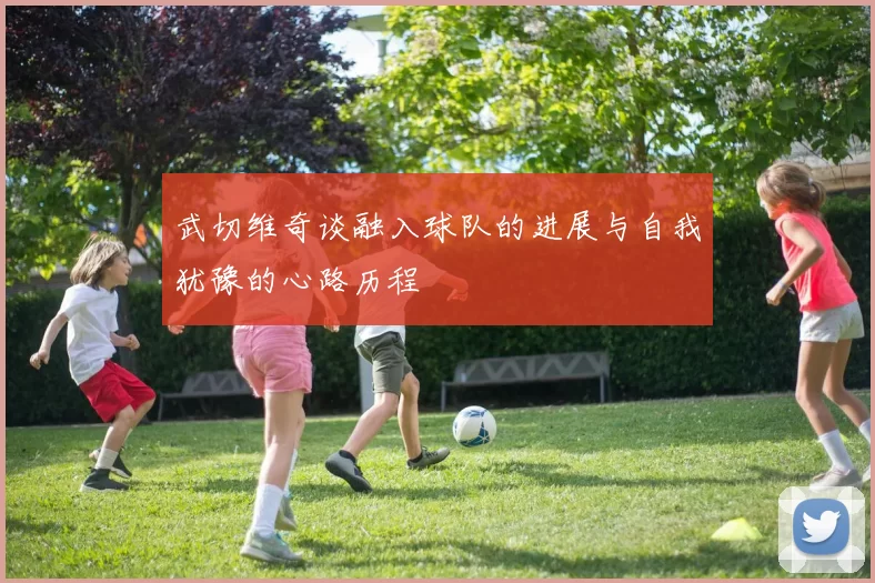 武切维奇谈融入球队的进展与自我犹豫的心路历程