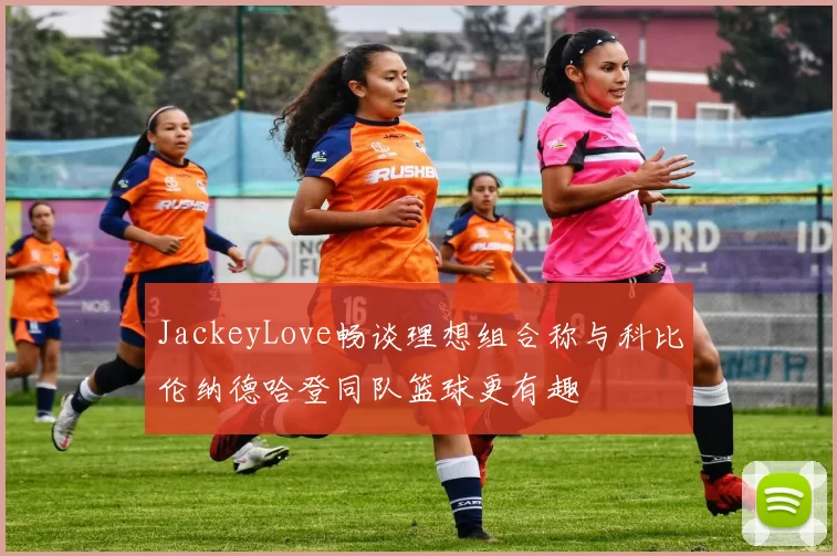 JackeyLove畅谈理想组合称与科比伦纳德哈登同队篮球更有趣