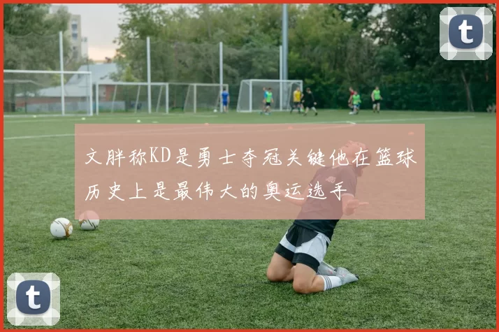 文胖称KD是勇士夺冠关键他在篮球历史上是最伟大的奥运选手