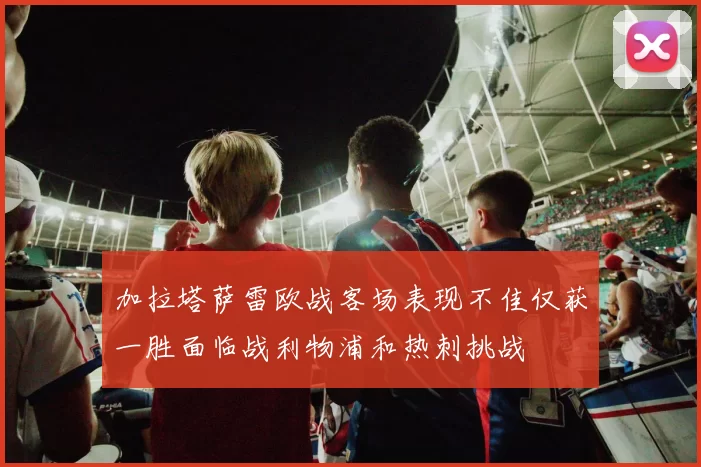 加拉塔萨雷欧战客场表现不佳仅获一胜面临战利物浦和热刺挑战