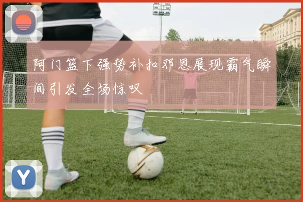 阿门篮下强势补扣邓恩展现霸气瞬间引发全场惊叹