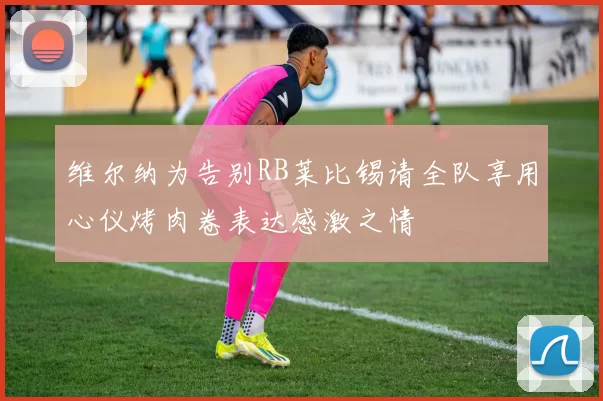 维尔纳为告别RB莱比锡请全队享用心仪烤肉卷表达感激之情