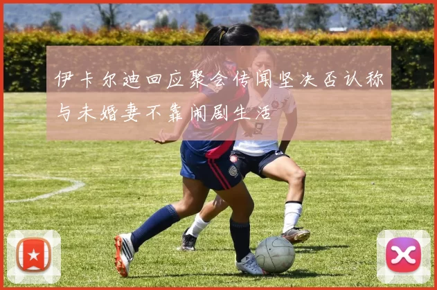 伊卡尔迪回应聚会传闻坚决否认称与未婚妻不靠闹剧生活