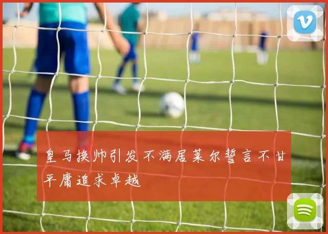 皇马换帅引发不满居莱尔誓言不甘平庸追求卓越