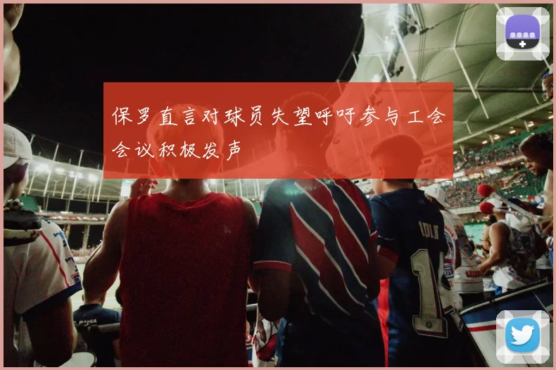 保罗直言对球员失望呼吁参与工会会议积极发声