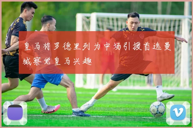 皇马将罗德里列为中场引援首选曼城察觉皇马兴趣