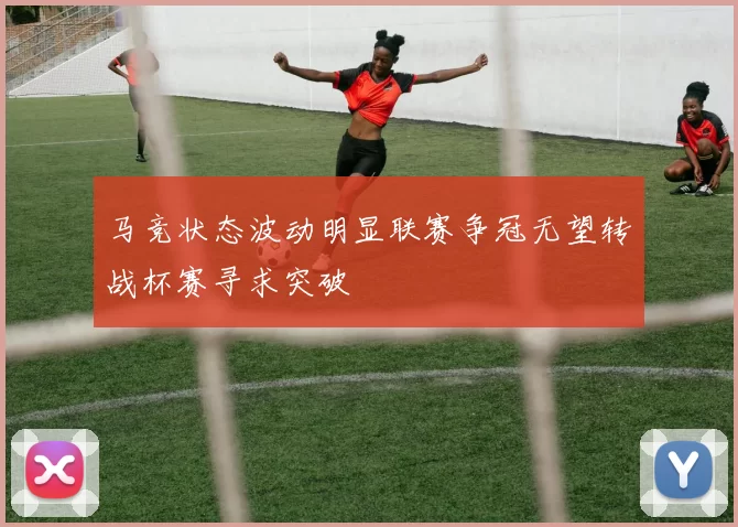 马竞状态波动明显联赛争冠无望转战杯赛寻求突破