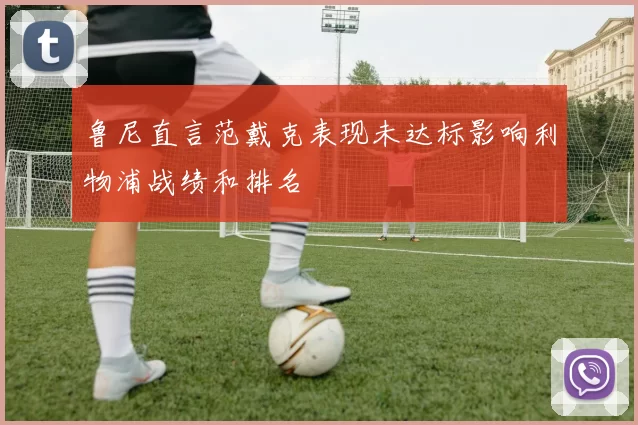 鲁尼直言范戴克表现未达标影响利物浦战绩和排名