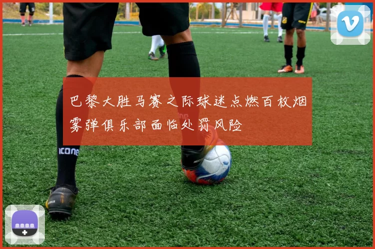 巴黎大胜马赛之际球迷点燃百枚烟雾弹俱乐部面临处罚风险
