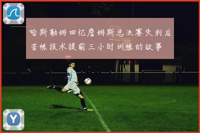 哈斯勒姆回忆詹姆斯总决赛失利后苦练技术提前三小时训练的故事