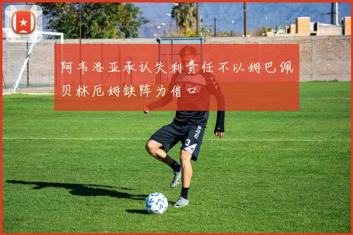 阿韦洛亚承认失利责任不以姆巴佩贝林厄姆缺阵为借口