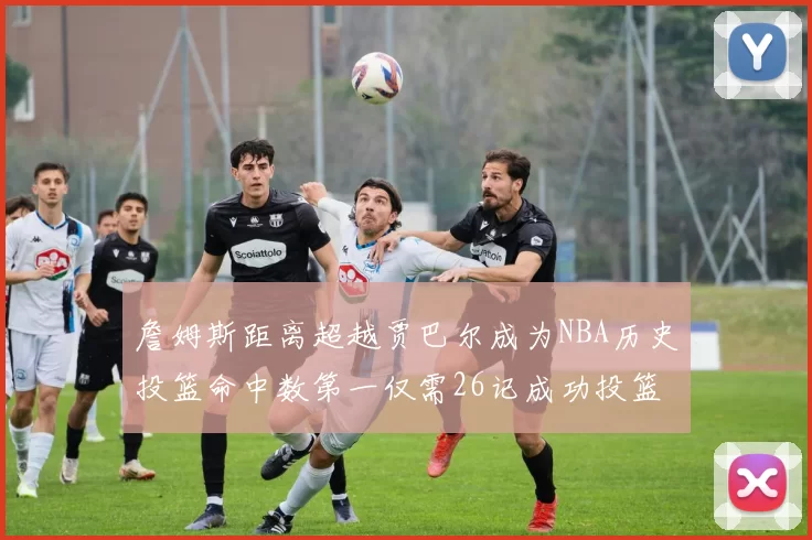 詹姆斯距离超越贾巴尔成为NBA历史投篮命中数第一仅需26记成功投篮
