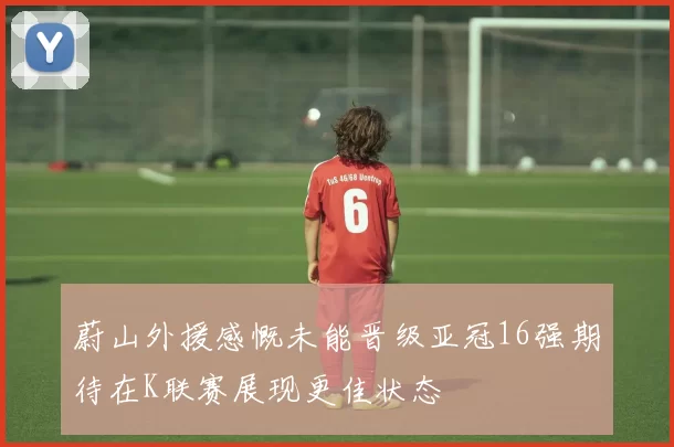 蔚山外援感慨未能晋级亚冠16强期待在K联赛展现更佳状态