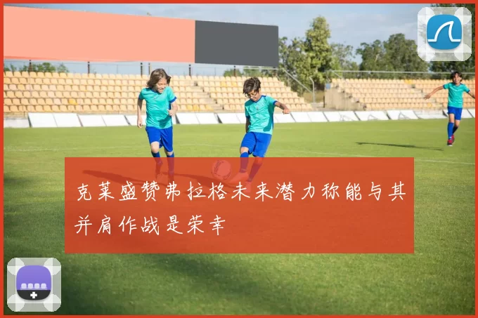 克莱盛赞弗拉格未来潜力称能与其并肩作战是荣幸