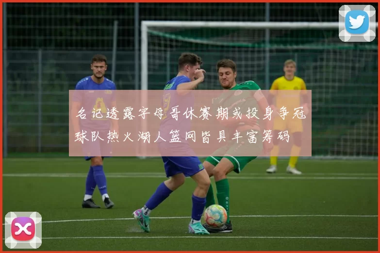 名记透露字母哥休赛期或投身争冠球队热火湖人篮网皆具丰富筹码
