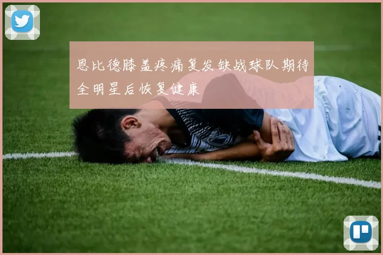 恩比德膝盖疼痛复发缺战球队期待全明星后恢复健康