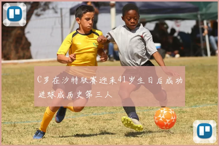 C罗在沙特联赛迎来41岁生日后成功进球成历史第三人