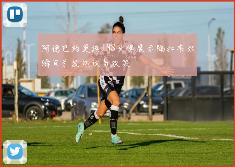 阿德巴约更换INS头像展示隔扣韦尔瞬间引发热议与欢笑