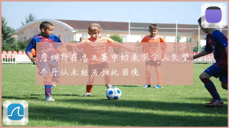 詹姆斯在总决赛中的表现令人失望乔丹从未经历如此困境