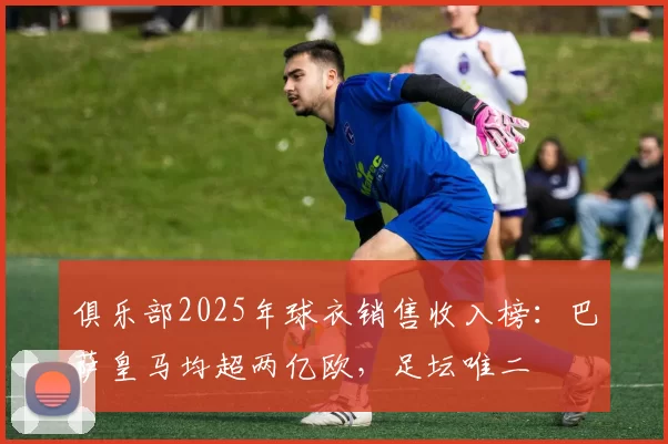 俱乐部2025年球衣销售收入榜：巴萨皇马均超两亿欧，足坛唯二