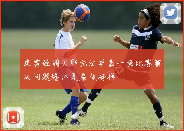 皮雷强调贝耶无法单靠一场比赛解决问题塔帅是最佳榜样