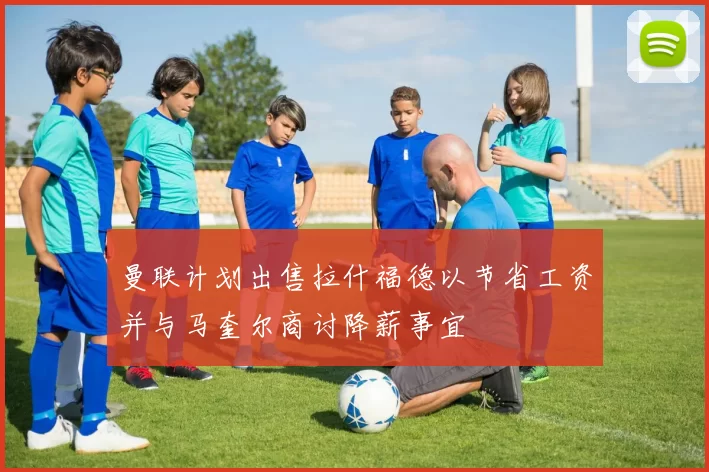 曼联计划出售拉什福德以节省工资并与马奎尔商讨降薪事宜