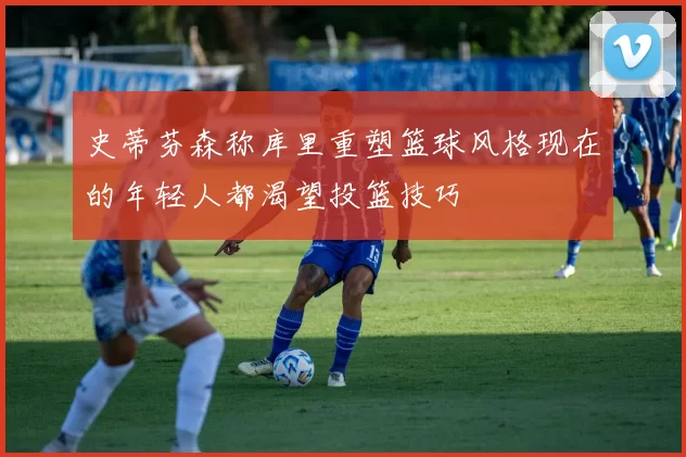 史蒂芬森称库里重塑篮球风格现在的年轻人都渴望投篮技巧