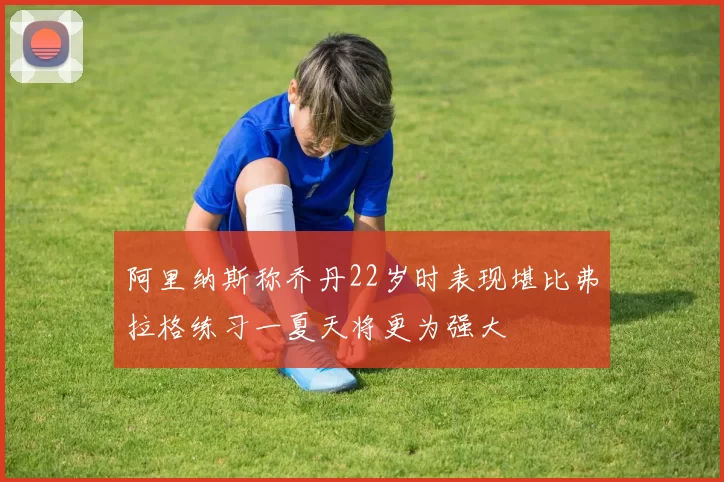 阿里纳斯称乔丹22岁时表现堪比弗拉格练习一夏天将更为强大