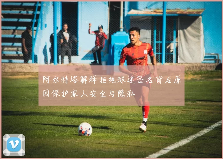 阿尔特塔解释拒绝球迷签名背后原因保护家人安全与隐私