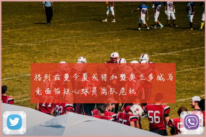 格列兹曼今夏或将加盟奥兰多城马竞面临核心球员离队危机